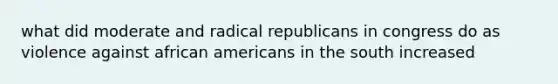 what did moderate and radical republicans in congress do as violence against african americans in the south increased