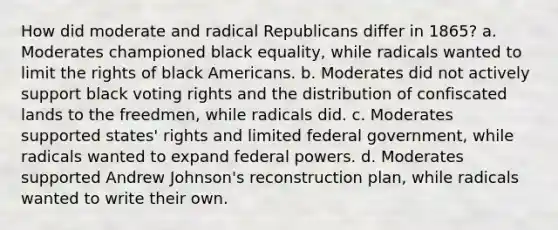 How did moderate and radical Republicans differ in 1865? a. Moderates championed black equality, while radicals wanted to limit the rights of black Americans. b. Moderates did not actively support black voting rights and the distribution of confiscated lands to the freedmen, while radicals did. c. Moderates supported states' rights and limited federal government, while radicals wanted to expand federal powers. d. Moderates supported Andrew Johnson's reconstruction plan, while radicals wanted to write their own.