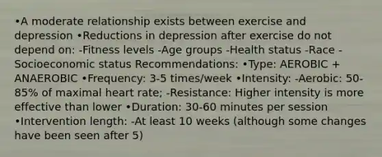 •A moderate relationship exists between exercise and depression •Reductions in depression after exercise do not depend on: -Fitness levels -Age groups -Health status -Race -Socioeconomic status Recommendations: •Type: AEROBIC + ANAEROBIC •Frequency: 3-5 times/week •Intensity: -Aerobic: 50-85% of maximal heart rate; -Resistance: Higher intensity is more effective than lower •Duration: 30-60 minutes per session •Intervention length: -At least 10 weeks (although some changes have been seen after 5)