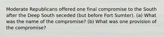 ​Moderate Republicans offered one final compromise to the South after the Deep South seceded (but before Fort Sumter). (a) What was the name of the compromise? (b) What was one provision of the compromise?