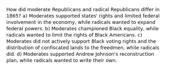 How did moderate Republicans and radical Republicans differ in 1865? a) Moderates supported states' rights and limited federal involvement in the economy, while radicals wanted to expand federal powers. b) Moderates championed Black equality, while radicals wanted to limit the rights of Black Americans. c) Moderates did not actively support Black voting rights and the distribution of confiscated lands to the freedmen, while radicals did. d) Moderates supported Andrew Johnson's reconstruction plan, while radicals wanted to write their own.