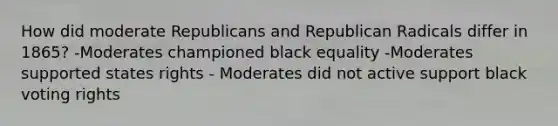 How did moderate Republicans and Republican Radicals differ in 1865? -Moderates championed black equality -Moderates supported states rights - Moderates did not active support black voting rights