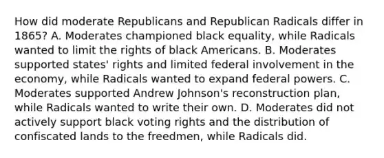 How did moderate Republicans and Republican Radicals differ in 1865? A. Moderates championed black equality, while Radicals wanted to limit the rights of black Americans. B. Moderates supported states' rights and limited federal involvement in the economy, while Radicals wanted to expand federal powers. C. Moderates supported Andrew Johnson's reconstruction plan, while Radicals wanted to write their own. D. Moderates did not actively support black voting rights and the distribution of confiscated lands to the freedmen, while Radicals did.