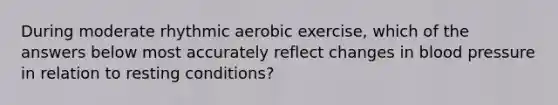 During moderate rhythmic aerobic exercise, which of the answers below most accurately reflect changes in blood pressure in relation to resting conditions?