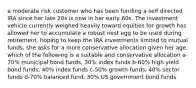 a moderate risk customer who has been funding a self directed IRA since her late 20s is now in her early 60s. The investment vehicle currently weighed heavily toward equities for growth has allowed her to accumulate a robust nest egg to be used during retirement. hoping to keep the IRA investments limited to mutual funds, she asks for a more conservative allocation given her age. which of the following is a suitable and conservative allocation a-70% municipal bond funds, 30% index funds b-60% high yield bond funds, 40% index funds c-50% growth funds, 40% sector funds d-70% balanced fund, 30% US government bond funds