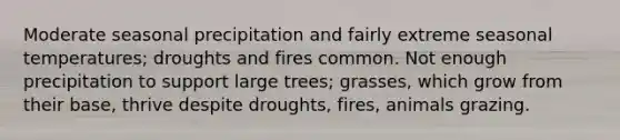 Moderate seasonal precipitation and fairly extreme seasonal temperatures; droughts and fires common. Not enough precipitation to support large trees; grasses, which grow from their base, thrive despite droughts, fires, animals grazing.