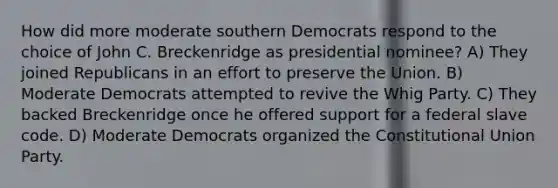 How did more moderate southern Democrats respond to the choice of John C. Breckenridge as presidential nominee? A) They joined Republicans in an effort to preserve the Union. B) Moderate Democrats attempted to revive the Whig Party. C) They backed Breckenridge once he offered support for a federal slave code. D) Moderate Democrats organized the Constitutional Union Party.