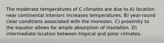 The moderate temperatures of C climates are due to A) location near continental interiors increases temperatures. B) year-round clear conditions associated with the monsoon. C) proximity to the equator allows for ample absorption of insolation. D) intermediate location between tropical and polar climates.