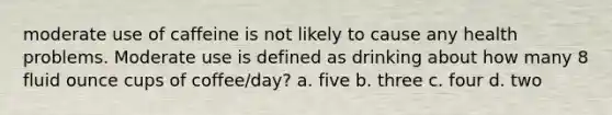 moderate use of caffeine is not likely to cause any health problems. Moderate use is defined as drinking about how many 8 fluid ounce cups of coffee/day? a. five b. three c. four d. two