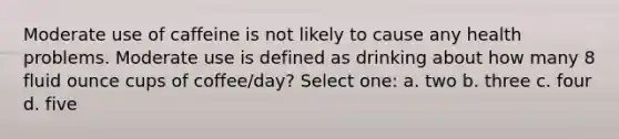 Moderate use of caffeine is not likely to cause any health problems. Moderate use is defined as drinking about how many 8 <a href='https://www.questionai.com/knowledge/kqpddaCBuD-fluid-ounce' class='anchor-knowledge'>fluid ounce</a> cups of coffee/day? Select one: a. two b. three c. four d. five