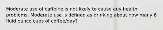 Moderate use of caffeine is not likely to cause any health problems. Moderate use is defined as drinking about how many 8 fluid ounce cups of coffee/day?