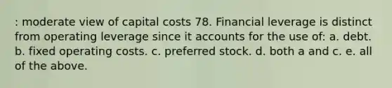 : moderate view of capital costs 78. Financial leverage is distinct from operating leverage since it accounts for the use of: a. debt. b. fixed operating costs. c. preferred stock. d. both a and c. e. all of the above.