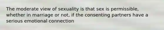 The moderate view of sexuality is that sex is permissible, whether in marriage or not, if the consenting partners have a serious emotional connection