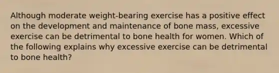 Although moderate weight-bearing exercise has a positive effect on the development and maintenance of bone mass, excessive exercise can be detrimental to bone health for women. Which of the following explains why excessive exercise can be detrimental to bone health?