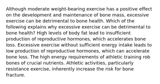 Although moderate weight-bearing exercise has a positive effect on the development and maintenance of bone mass, excessive exercise can be detrimental to bone health. Which of the following explains why excessive exercise can be detrimental to bone health? High levels of body fat lead to insufficient production of reproductive hormones, which accelerates bone loss. Excessive exercise without sufficient energy intake leads to low production of reproductive hormones, which can accelerate bone loss. The high energy requirements of athletic training rob bones of crucial nutrients. Athletic activities, particularly resistance exercise, inherently increase the risk for bone fracture.