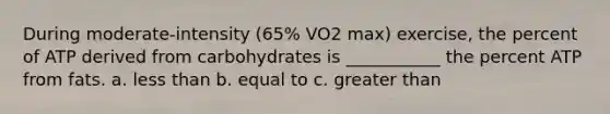 During moderate-intensity (65% VO2 max) exercise, the percent of ATP derived from carbohydrates is ___________ the percent ATP from fats. a. less than b. equal to c. greater than