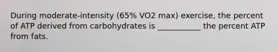 During moderate-intensity (65% VO2 max) exercise, the percent of ATP derived from carbohydrates is ___________ the percent ATP from fats.