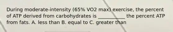 During moderate-intensity (65% VO2 max) exercise, the percent of ATP derived from carbohydrates is ___________ the percent ATP from fats. A. <a href='https://www.questionai.com/knowledge/k7BtlYpAMX-less-than' class='anchor-knowledge'>less than</a> B. equal to C. greater than