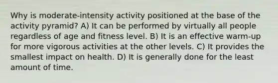 Why is moderate-intensity activity positioned at the base of the activity pyramid? A) It can be performed by virtually all people regardless of age and fitness level. B) It is an effective warm-up for more vigorous activities at the other levels. C) It provides the smallest impact on health. D) It is generally done for the least amount of time.