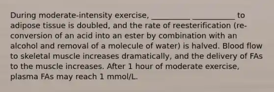 During moderate-intensity exercise, __________ ___________ to adipose tissue is doubled, and the rate of reesterification (re-conversion of an acid into an ester by combination with an alcohol and removal of a molecule of water) is halved. Blood flow to skeletal muscle increases dramatically, and the delivery of FAs to the muscle increases. After 1 hour of moderate exercise, plasma FAs may reach 1 mmol/L.