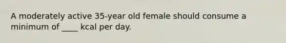 A moderately active 35-year old female should consume a minimum of ____ kcal per day.