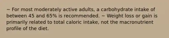 ~ For most moderately active adults, a carbohydrate intake of between 45 and 65% is recommended. ~ Weight loss or gain is primarily related to total caloric intake, not the macronutrient profile of the diet.