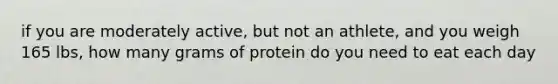 if you are moderately active, but not an athlete, and you weigh 165 lbs, how many grams of protein do you need to eat each day