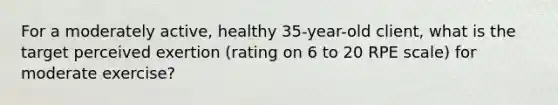 For a moderately active, healthy 35-year-old client, what is the target perceived exertion (rating on 6 to 20 RPE scale) for moderate exercise?