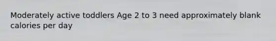 Moderately active toddlers Age 2 to 3 need approximately blank calories per day