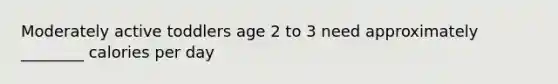Moderately active toddlers age 2 to 3 need approximately ________ calories per day