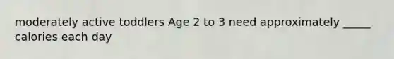 moderately active toddlers Age 2 to 3 need approximately _____ calories each day