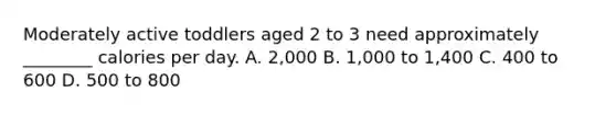 Moderately active toddlers aged 2 to 3 need approximately ________ calories per day. A. 2,000 B. 1,000 to 1,400 C. 400 to 600 D. 500 to 800