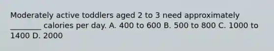 Moderately active toddlers aged 2 to 3 need approximately ________ calories per day. A. 400 to 600 B. 500 to 800 C. 1000 to 1400 D. 2000