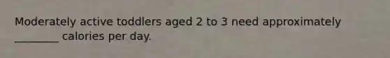 Moderately active toddlers aged 2 to 3 need approximately ________ calories per day.