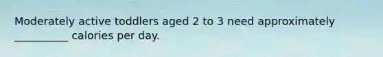 Moderately active toddlers aged 2 to 3 need approximately __________ calories per day.