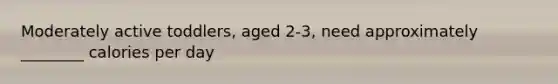 Moderately active toddlers, aged 2-3, need approximately ________ calories per day