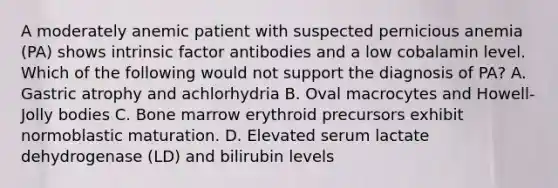 A moderately anemic patient with suspected pernicious anemia (PA) shows intrinsic factor antibodies and a low cobalamin level. Which of the following would not support the diagnosis of PA? A. Gastric atrophy and achlorhydria B. Oval macrocytes and Howell-Jolly bodies C. Bone marrow erythroid precursors exhibit normoblastic maturation. D. Elevated serum lactate dehydrogenase (LD) and bilirubin levels