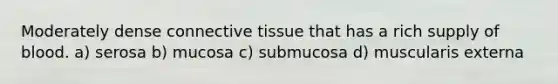 Moderately dense connective tissue that has a rich supply of blood. a) serosa b) mucosa c) submucosa d) muscularis externa