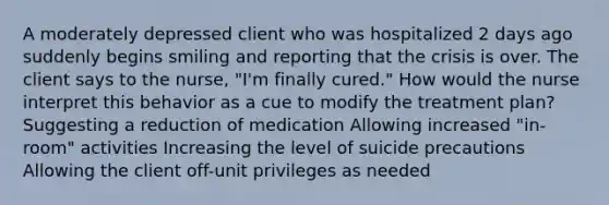 A moderately depressed client who was hospitalized 2 days ago suddenly begins smiling and reporting that the crisis is over. The client says to the nurse, "I'm finally cured." How would the nurse interpret this behavior as a cue to modify the treatment plan? Suggesting a reduction of medication Allowing increased "in-room" activities Increasing the level of suicide precautions Allowing the client off-unit privileges as needed