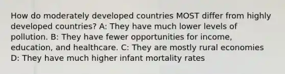 How do moderately developed countries MOST differ from highly developed countries? A: They have much lower levels of pollution. B: They have fewer opportunities for income, education, and healthcare. C: They are mostly rural economies D: They have much higher infant mortality rates