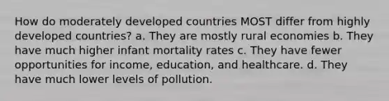 How do moderately developed countries MOST differ from highly developed countries? a. They are mostly rural economies b. They have much higher infant mortality rates c. They have fewer opportunities for income, education, and healthcare. d. They have much lower levels of pollution.