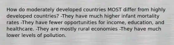 How do moderately developed countries MOST differ from highly developed countries? -They have much higher infant mortality rates -They have fewer opportunities for income, education, and healthcare. -They are mostly rural economies -They have much lower levels of pollution.