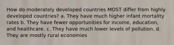 How do moderately developed countries MOST differ from highly developed countries? a. They have much higher infant mortality rates b. They have fewer opportunities for income, education, and healthcare. c. They have much lower levels of pollution. d. They are mostly rural economies