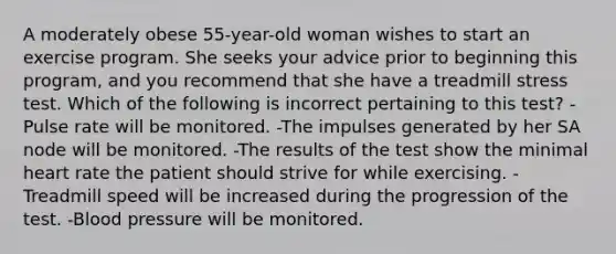 A moderately obese 55-year-old woman wishes to start an exercise program. She seeks your advice prior to beginning this program, and you recommend that she have a treadmill stress test. Which of the following is incorrect pertaining to this test? -Pulse rate will be monitored. -The impulses generated by her SA node will be monitored. -The results of the test show the minimal heart rate the patient should strive for while exercising. -Treadmill speed will be increased during the progression of the test. -Blood pressure will be monitored.