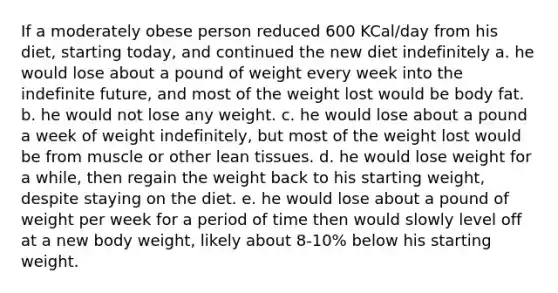 If a moderately obese person reduced 600 KCal/day from his diet, starting today, and continued the new diet indefinitely a. he would lose about a pound of weight every week into the indefinite future, and most of the weight lost would be body fat. b. he would not lose any weight. c. he would lose about a pound a week of weight indefinitely, but most of the weight lost would be from muscle or other lean tissues. d. he would lose weight for a while, then regain the weight back to his starting weight, despite staying on the diet. e. he would lose about a pound of weight per week for a period of time then would slowly level off at a new body weight, likely about 8-10% below his starting weight.