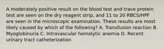 A moderately positive result on <a href='https://www.questionai.com/knowledge/k7oXMfj7lk-the-blood' class='anchor-knowledge'>the blood</a> test and trace protein test are seen on the dry reagent strip, and 11 to 20 RBCS/HPF are seen in the microscopic examination. These results are most likely caused by which of the following? A. Transfusion reaction B. Myoglobinuria C. Intravascular hemolytic anemia D. Recent urinary tract catheterization