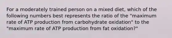 For a moderately trained person on a mixed diet, which of the following numbers best represents the ratio of the "maximum rate of <a href='https://www.questionai.com/knowledge/kQXM5vFKbG-atp-production' class='anchor-knowledge'>atp production</a> from carbohydrate oxidation" to the "maximum rate of ATP production from fat oxidation?"