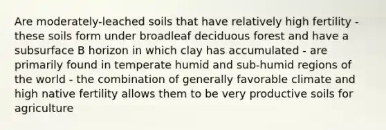 Are moderately-leached soils that have relatively high fertility - these soils form under broadleaf deciduous forest and have a subsurface B horizon in which clay has accumulated - are primarily found in temperate humid and sub-humid regions of the world - the combination of generally favorable climate and high native fertility allows them to be very productive soils for agriculture