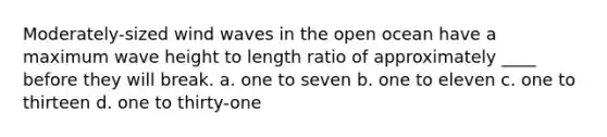 Moderately-sized wind waves in the open ocean have a maximum wave height to length ratio of approximately ____ before they will break. a. one to seven b. one to eleven c. one to thirteen d. one to thirty-one