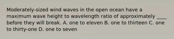 Moderately-sized wind waves in the open ocean have a maximum wave height to wavelength ratio of approximately ____ before they will break. A. one to eleven B. one to thirteen C. one to thirty-one D. one to seven